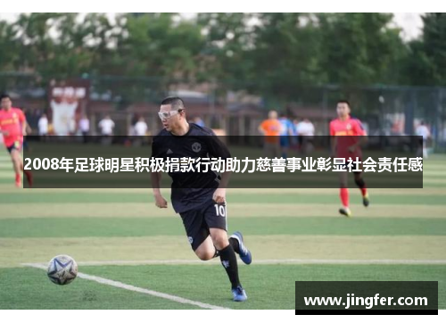 2008年足球明星积极捐款行动助力慈善事业彰显社会责任感