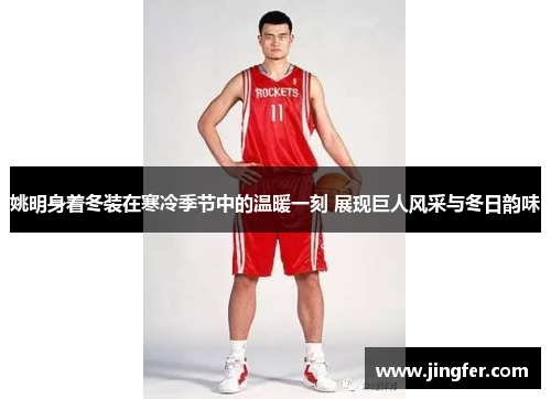 姚明身着冬装在寒冷季节中的温暖一刻 展现巨人风采与冬日韵味