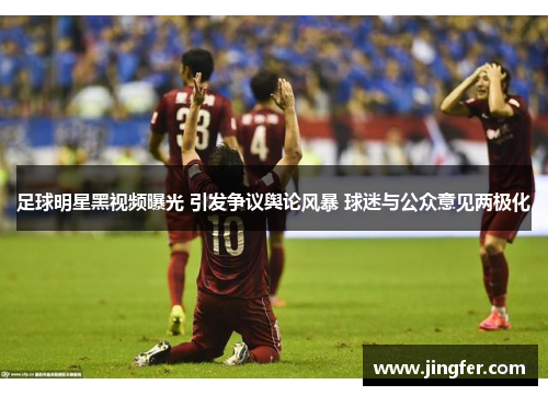 足球明星黑视频曝光 引发争议舆论风暴 球迷与公众意见两极化