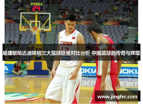 易建联哈达迪姚明三大篮球巨星对比分析 中国篮球的传奇与辉煌