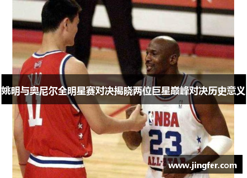 姚明与奥尼尔全明星赛对决揭晓两位巨星巅峰对决历史意义