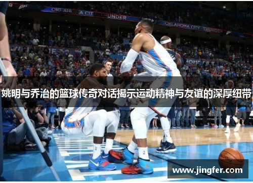 姚明与乔治的篮球传奇对话揭示运动精神与友谊的深厚纽带